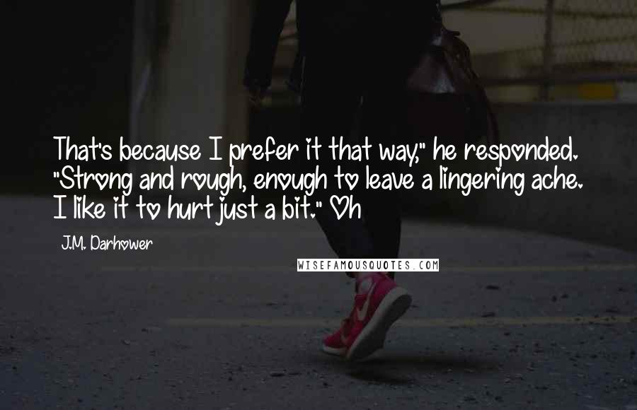 J.M. Darhower Quotes: That's because I prefer it that way," he responded. "Strong and rough, enough to leave a lingering ache. I like it to hurt just a bit." Oh