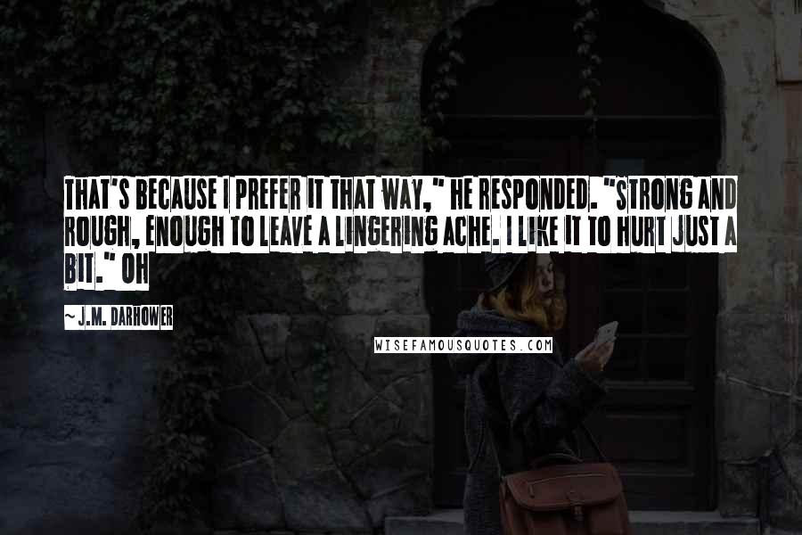 J.M. Darhower Quotes: That's because I prefer it that way," he responded. "Strong and rough, enough to leave a lingering ache. I like it to hurt just a bit." Oh