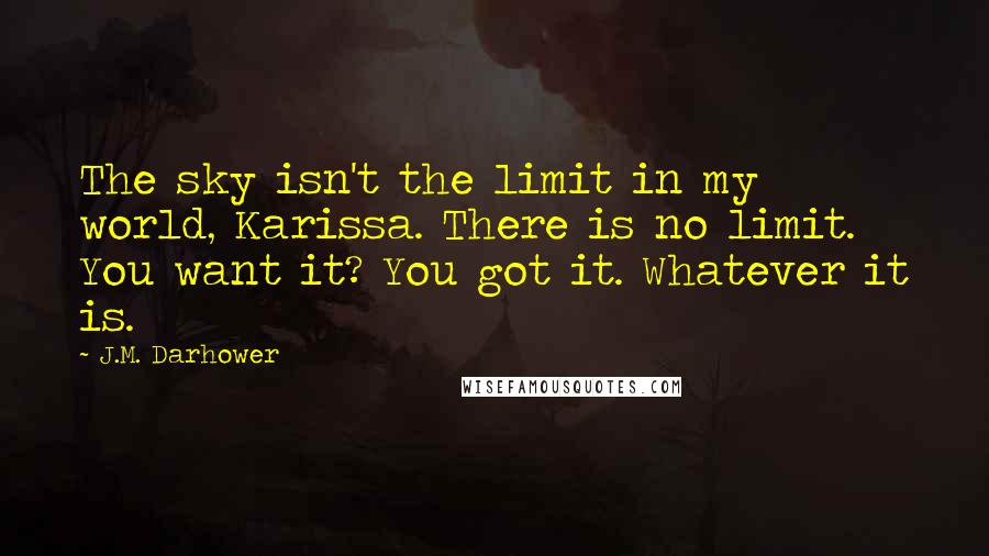 J.M. Darhower Quotes: The sky isn't the limit in my world, Karissa. There is no limit. You want it? You got it. Whatever it is.