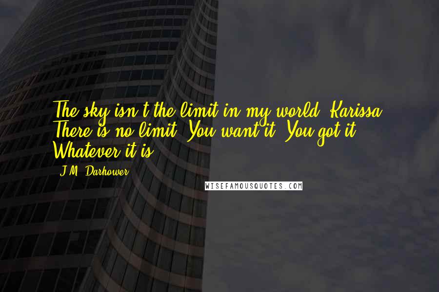 J.M. Darhower Quotes: The sky isn't the limit in my world, Karissa. There is no limit. You want it? You got it. Whatever it is.