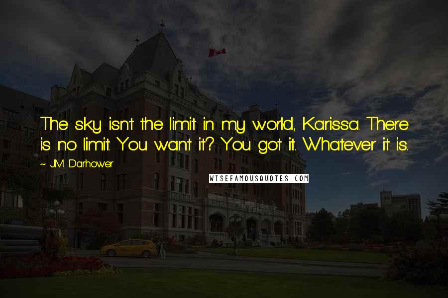 J.M. Darhower Quotes: The sky isn't the limit in my world, Karissa. There is no limit. You want it? You got it. Whatever it is.