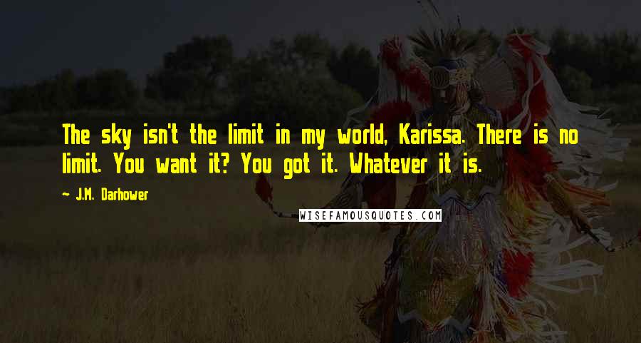 J.M. Darhower Quotes: The sky isn't the limit in my world, Karissa. There is no limit. You want it? You got it. Whatever it is.