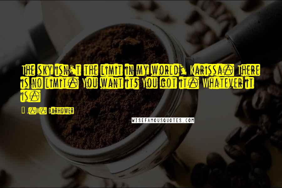 J.M. Darhower Quotes: The sky isn't the limit in my world, Karissa. There is no limit. You want it? You got it. Whatever it is.