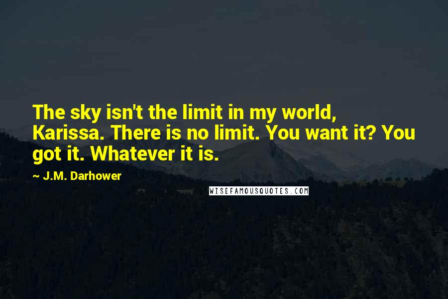 J.M. Darhower Quotes: The sky isn't the limit in my world, Karissa. There is no limit. You want it? You got it. Whatever it is.