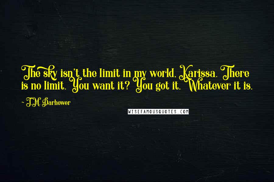 J.M. Darhower Quotes: The sky isn't the limit in my world, Karissa. There is no limit. You want it? You got it. Whatever it is.