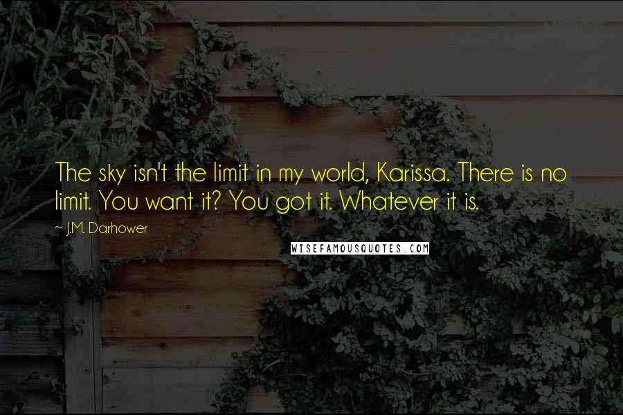 J.M. Darhower Quotes: The sky isn't the limit in my world, Karissa. There is no limit. You want it? You got it. Whatever it is.