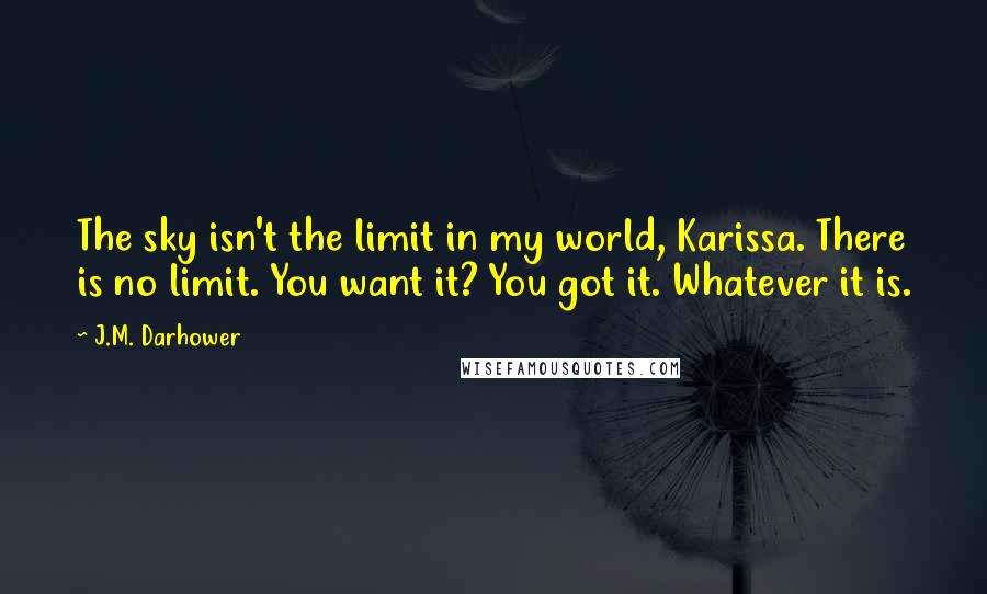 J.M. Darhower Quotes: The sky isn't the limit in my world, Karissa. There is no limit. You want it? You got it. Whatever it is.