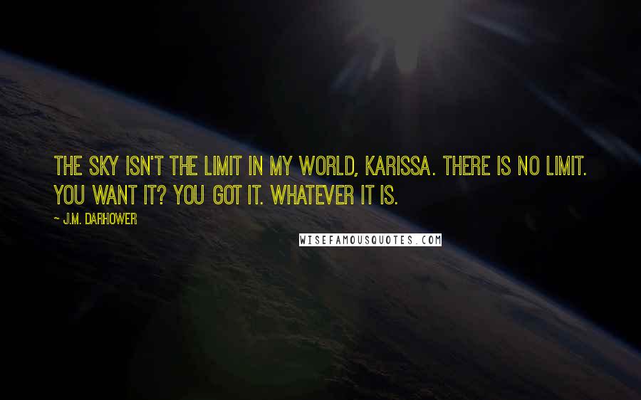 J.M. Darhower Quotes: The sky isn't the limit in my world, Karissa. There is no limit. You want it? You got it. Whatever it is.