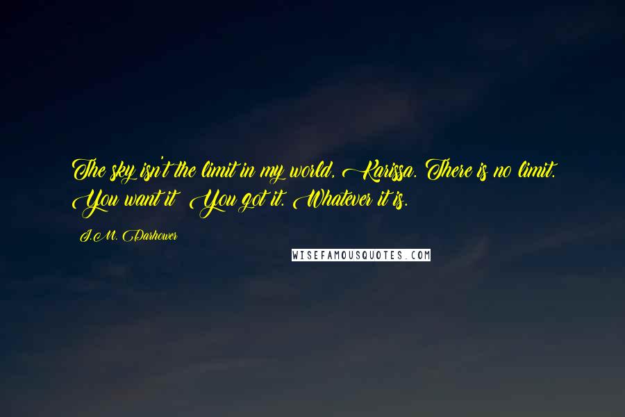 J.M. Darhower Quotes: The sky isn't the limit in my world, Karissa. There is no limit. You want it? You got it. Whatever it is.