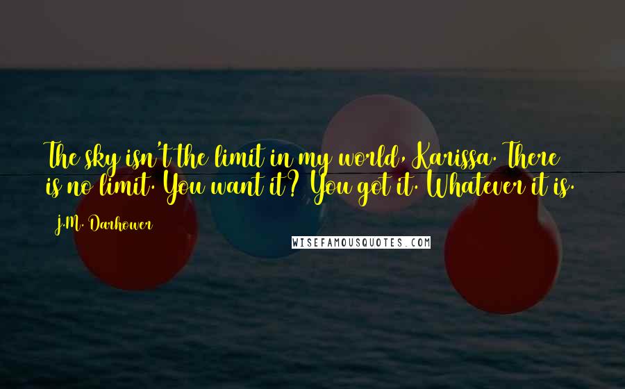 J.M. Darhower Quotes: The sky isn't the limit in my world, Karissa. There is no limit. You want it? You got it. Whatever it is.