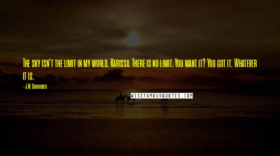 J.M. Darhower Quotes: The sky isn't the limit in my world, Karissa. There is no limit. You want it? You got it. Whatever it is.