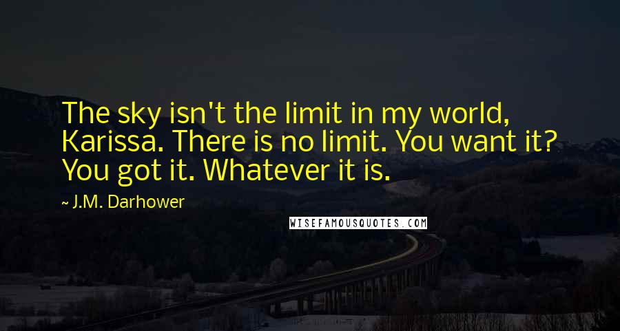 J.M. Darhower Quotes: The sky isn't the limit in my world, Karissa. There is no limit. You want it? You got it. Whatever it is.