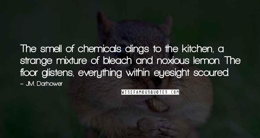 J.M. Darhower Quotes: The smell of chemicals clings to the kitchen, a strange mixture of bleach and noxious lemon. The floor glistens, everything within eyesight scoured.
