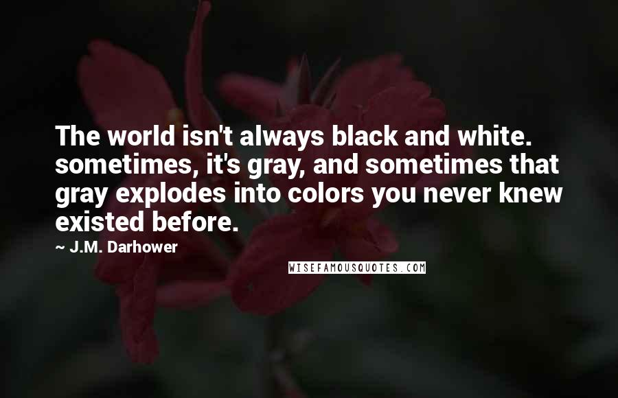 J.M. Darhower Quotes: The world isn't always black and white. sometimes, it's gray, and sometimes that gray explodes into colors you never knew existed before.