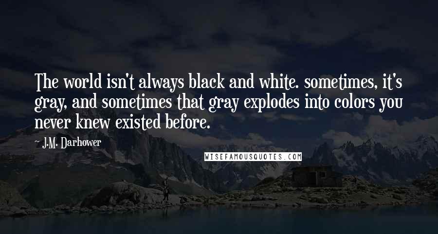 J.M. Darhower Quotes: The world isn't always black and white. sometimes, it's gray, and sometimes that gray explodes into colors you never knew existed before.