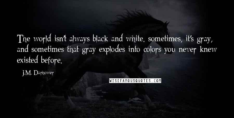 J.M. Darhower Quotes: The world isn't always black and white. sometimes, it's gray, and sometimes that gray explodes into colors you never knew existed before.