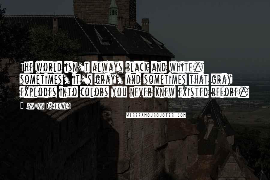 J.M. Darhower Quotes: The world isn't always black and white. sometimes, it's gray, and sometimes that gray explodes into colors you never knew existed before.