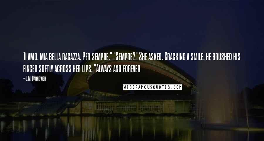 J.M. Darhower Quotes: Ti amo, mia bella ragazza. Per sempre." "Sempre?" She asked. Cracking a smile, he brushed his finger softly across her lips. "Always and forever