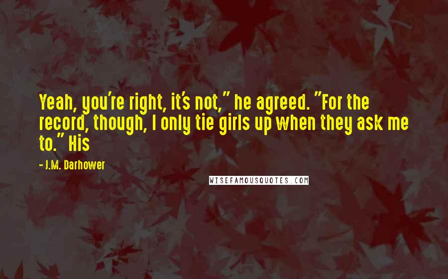 J.M. Darhower Quotes: Yeah, you're right, it's not," he agreed. "For the record, though, I only tie girls up when they ask me to." His