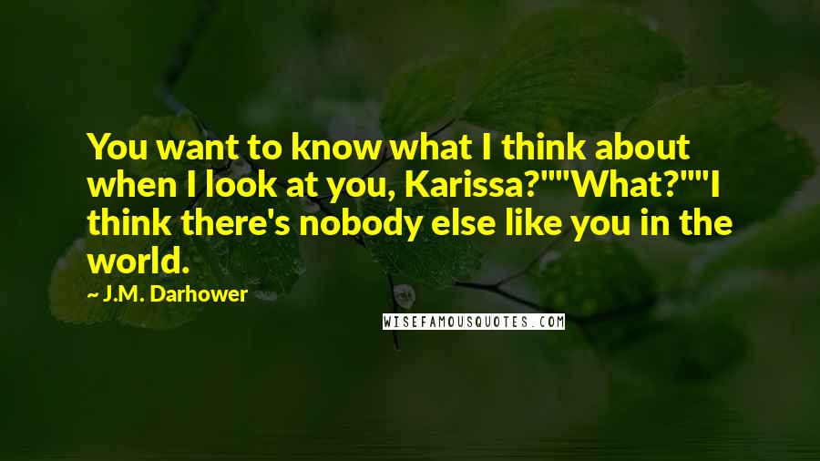 J.M. Darhower Quotes: You want to know what I think about when I look at you, Karissa?""What?""I think there's nobody else like you in the world.