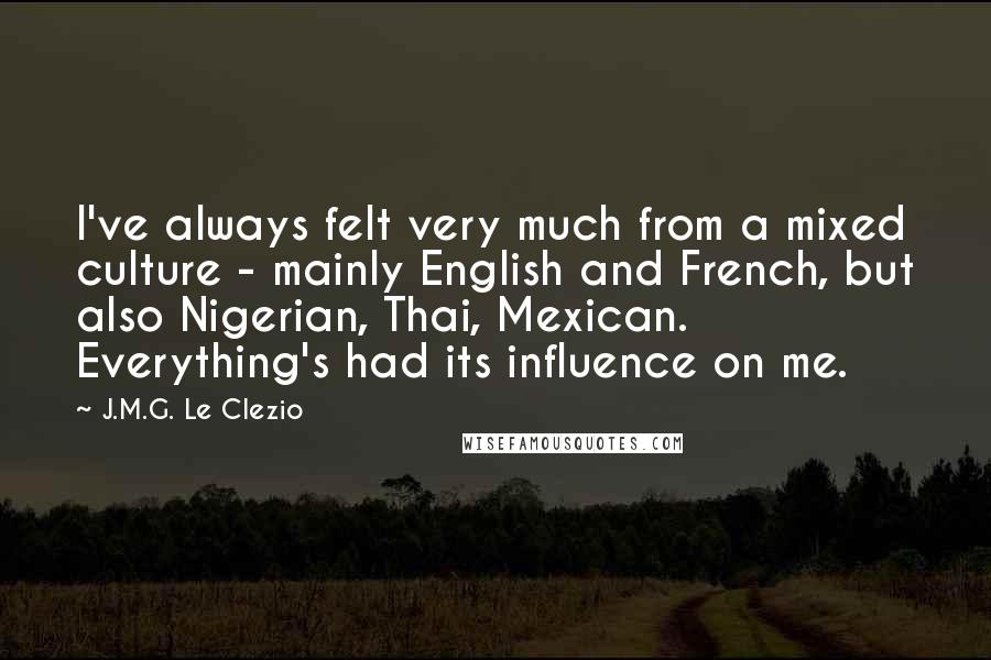 J.M.G. Le Clezio Quotes: I've always felt very much from a mixed culture - mainly English and French, but also Nigerian, Thai, Mexican. Everything's had its influence on me.