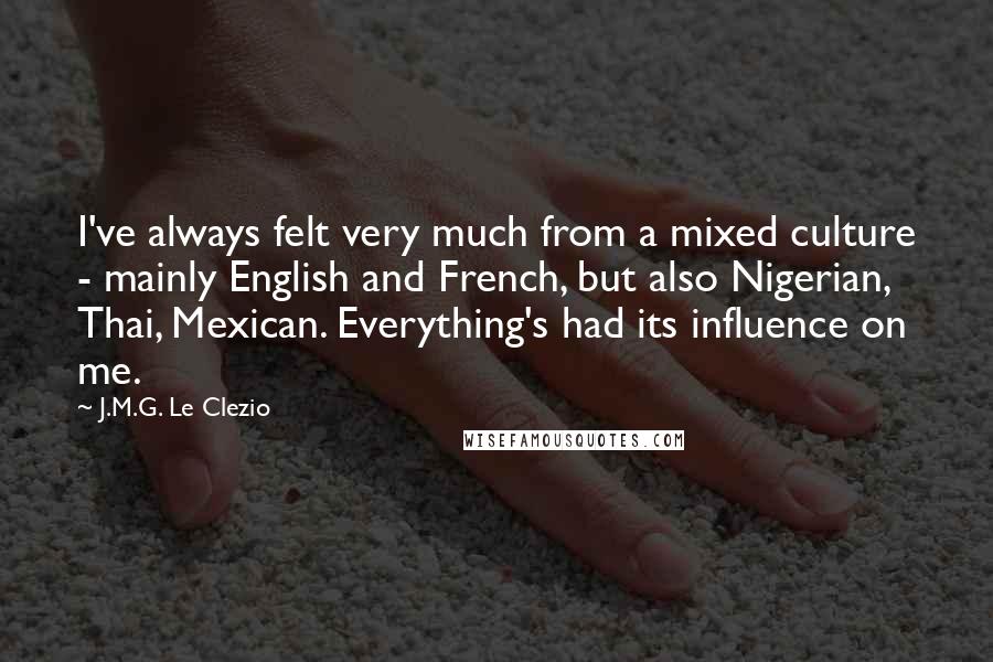 J.M.G. Le Clezio Quotes: I've always felt very much from a mixed culture - mainly English and French, but also Nigerian, Thai, Mexican. Everything's had its influence on me.