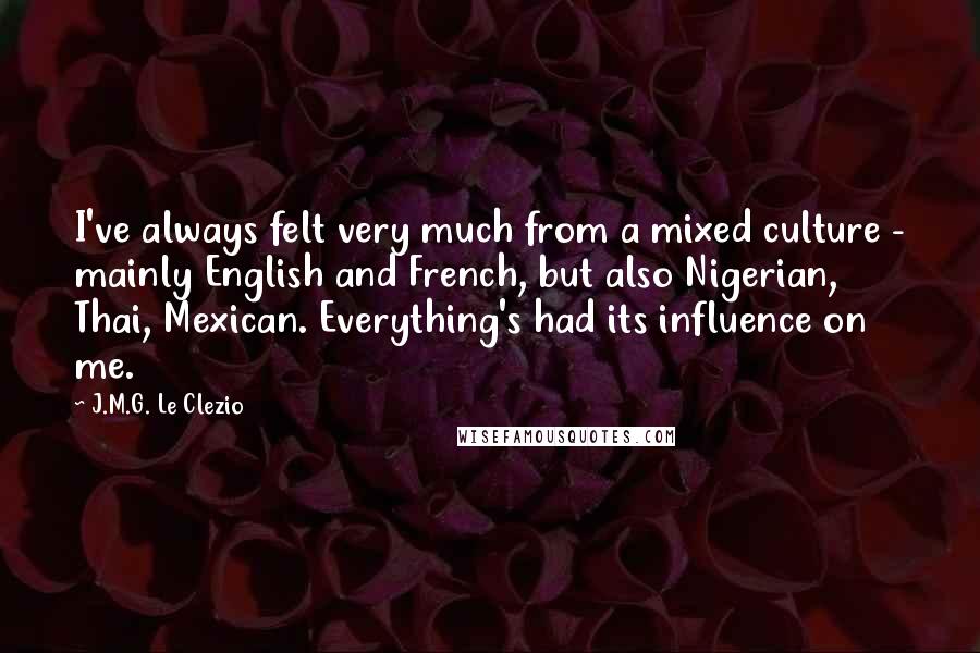 J.M.G. Le Clezio Quotes: I've always felt very much from a mixed culture - mainly English and French, but also Nigerian, Thai, Mexican. Everything's had its influence on me.
