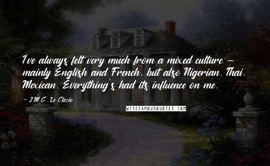 J.M.G. Le Clezio Quotes: I've always felt very much from a mixed culture - mainly English and French, but also Nigerian, Thai, Mexican. Everything's had its influence on me.