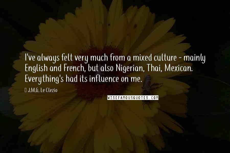 J.M.G. Le Clezio Quotes: I've always felt very much from a mixed culture - mainly English and French, but also Nigerian, Thai, Mexican. Everything's had its influence on me.