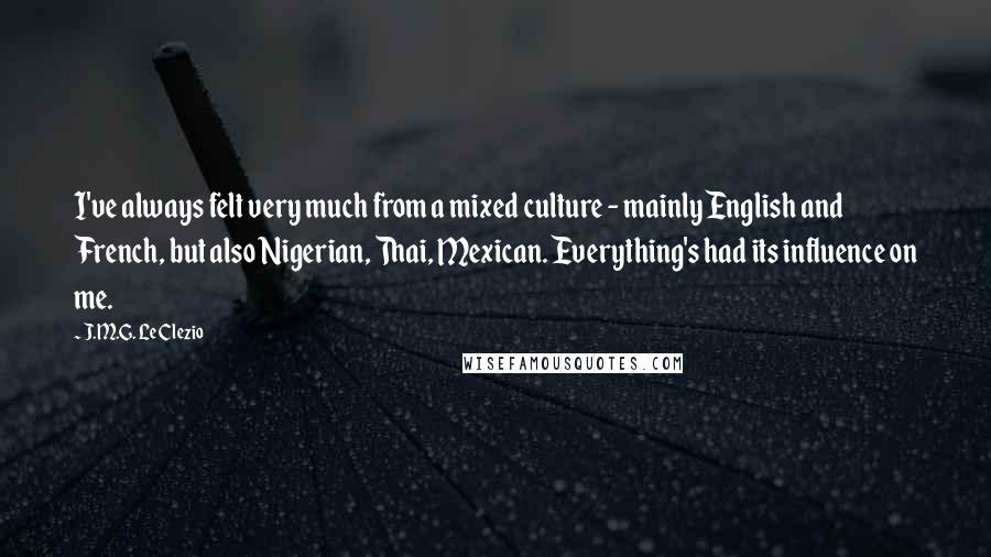 J.M.G. Le Clezio Quotes: I've always felt very much from a mixed culture - mainly English and French, but also Nigerian, Thai, Mexican. Everything's had its influence on me.