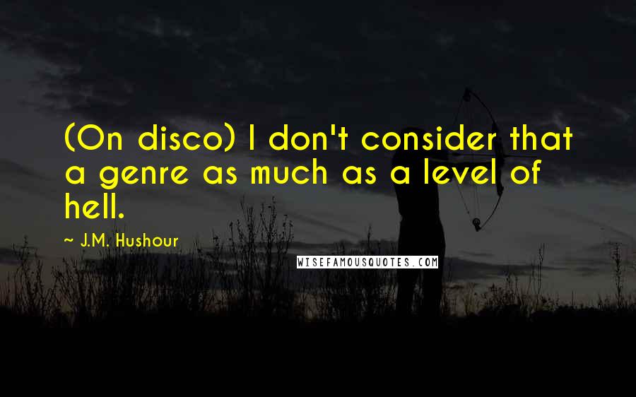 J.M. Hushour Quotes: (On disco) I don't consider that a genre as much as a level of hell.