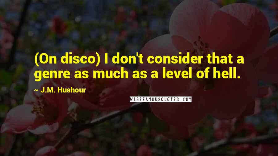 J.M. Hushour Quotes: (On disco) I don't consider that a genre as much as a level of hell.
