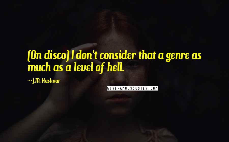 J.M. Hushour Quotes: (On disco) I don't consider that a genre as much as a level of hell.