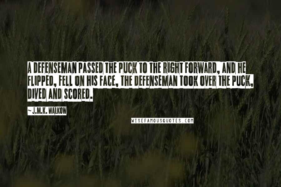 J.M.K. Walkow Quotes: A defenseman passed the puck to the right forward, and he flipped, fell on his face, the defenseman took over the puck, dived and scored.