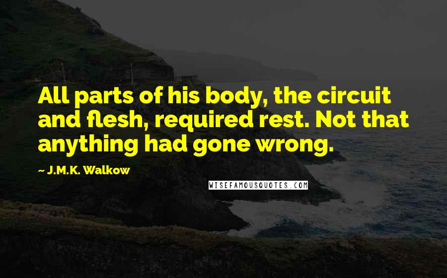 J.M.K. Walkow Quotes: All parts of his body, the circuit and flesh, required rest. Not that anything had gone wrong.