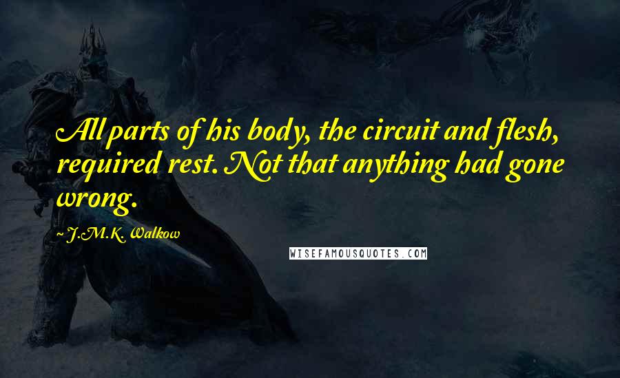 J.M.K. Walkow Quotes: All parts of his body, the circuit and flesh, required rest. Not that anything had gone wrong.