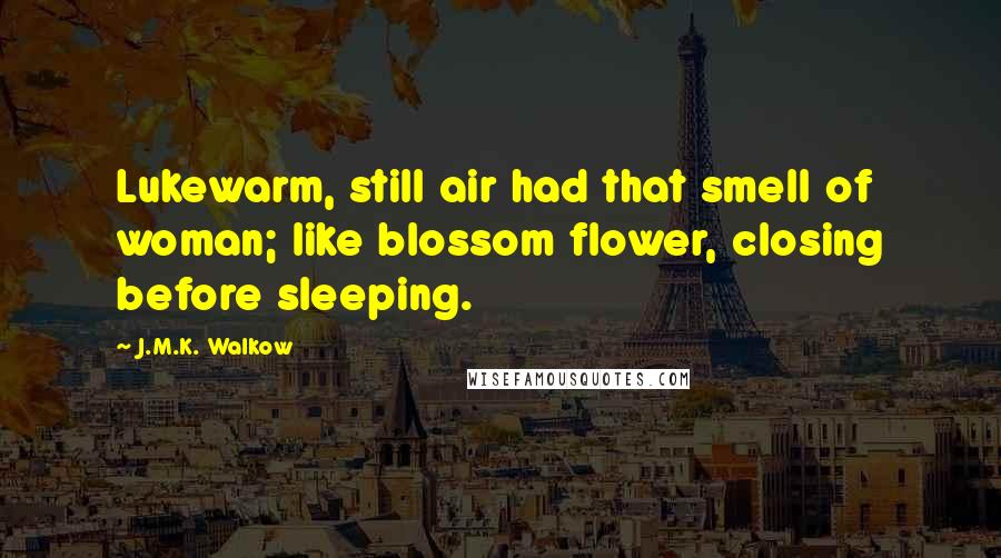 J.M.K. Walkow Quotes: Lukewarm, still air had that smell of woman; like blossom flower, closing before sleeping.