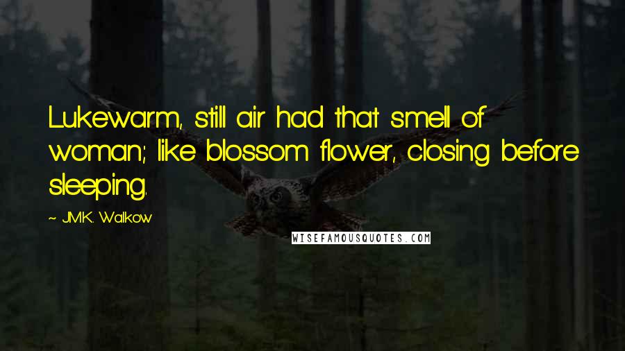 J.M.K. Walkow Quotes: Lukewarm, still air had that smell of woman; like blossom flower, closing before sleeping.