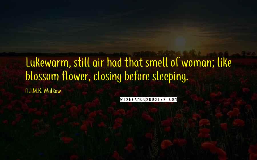 J.M.K. Walkow Quotes: Lukewarm, still air had that smell of woman; like blossom flower, closing before sleeping.