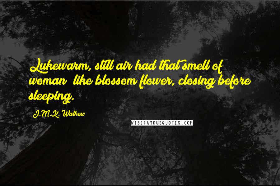 J.M.K. Walkow Quotes: Lukewarm, still air had that smell of woman; like blossom flower, closing before sleeping.