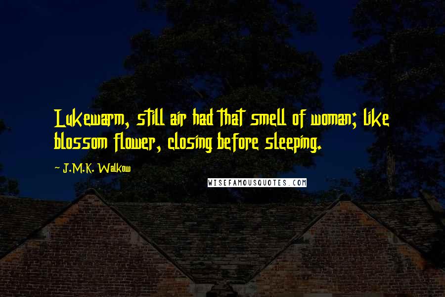 J.M.K. Walkow Quotes: Lukewarm, still air had that smell of woman; like blossom flower, closing before sleeping.