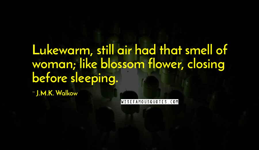 J.M.K. Walkow Quotes: Lukewarm, still air had that smell of woman; like blossom flower, closing before sleeping.