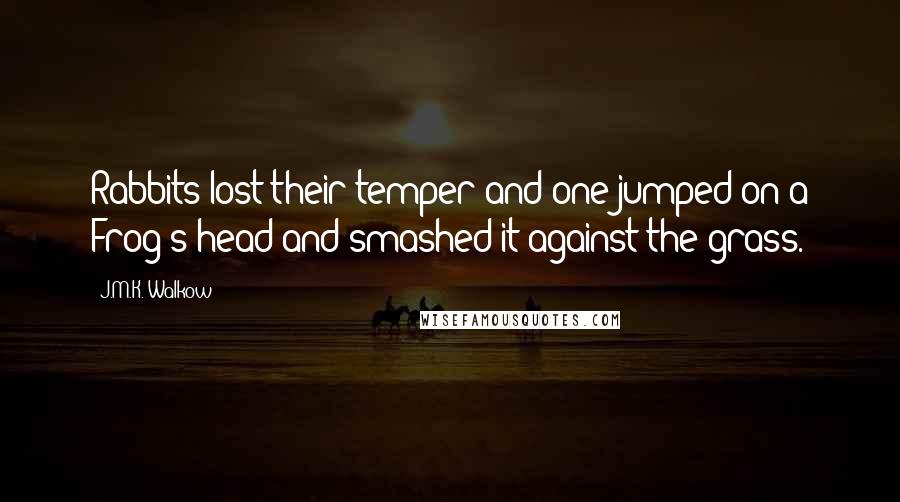 J.M.K. Walkow Quotes: Rabbits lost their temper and one jumped on a Frog's head and smashed it against the grass.