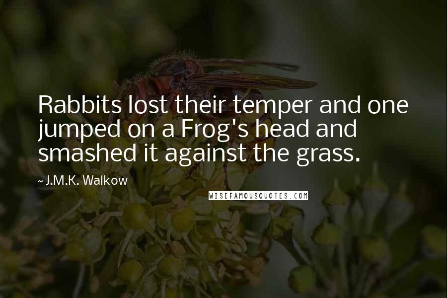 J.M.K. Walkow Quotes: Rabbits lost their temper and one jumped on a Frog's head and smashed it against the grass.