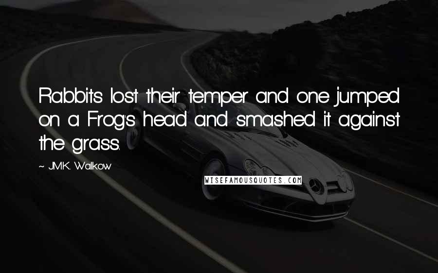 J.M.K. Walkow Quotes: Rabbits lost their temper and one jumped on a Frog's head and smashed it against the grass.