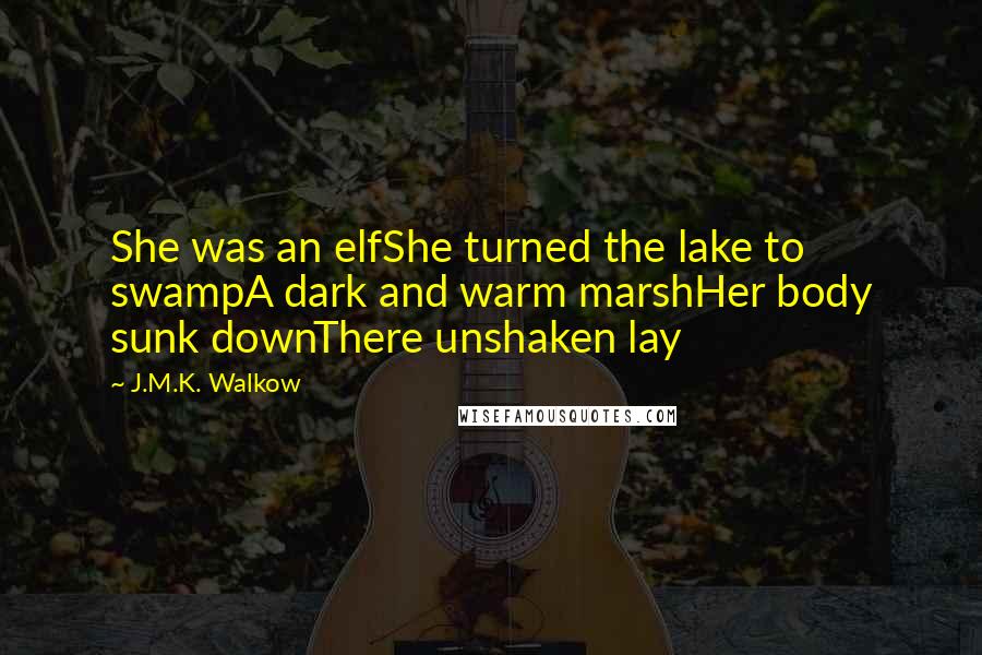 J.M.K. Walkow Quotes: She was an elfShe turned the lake to swampA dark and warm marshHer body sunk downThere unshaken lay