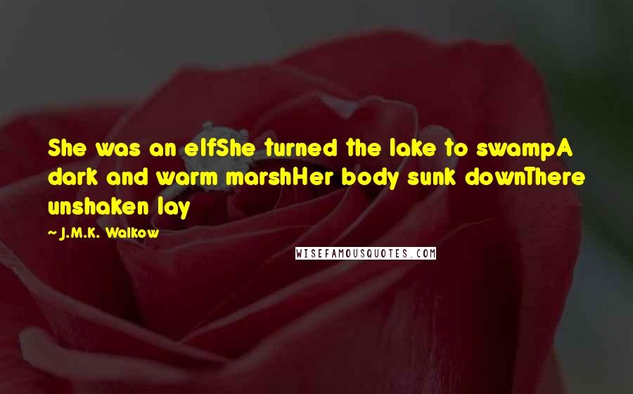 J.M.K. Walkow Quotes: She was an elfShe turned the lake to swampA dark and warm marshHer body sunk downThere unshaken lay