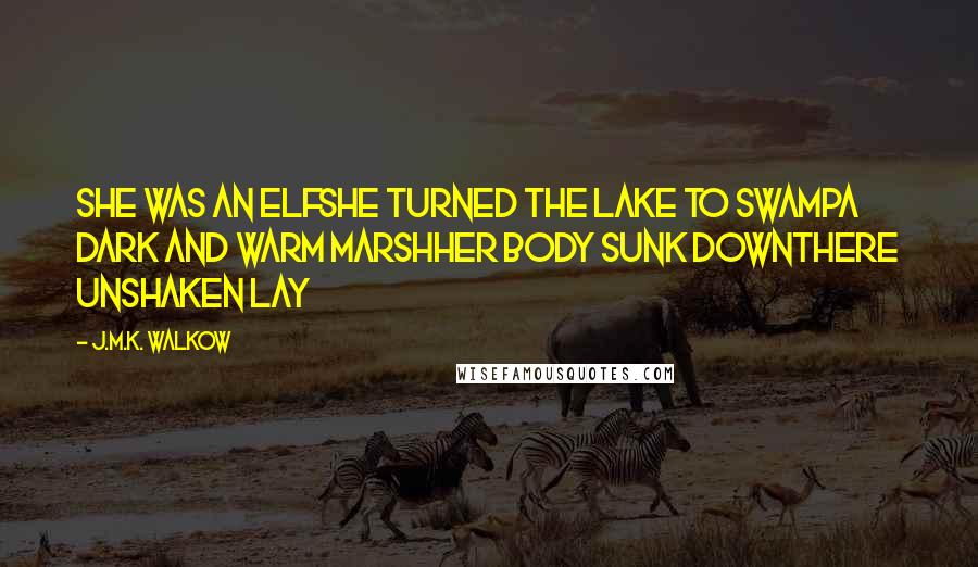 J.M.K. Walkow Quotes: She was an elfShe turned the lake to swampA dark and warm marshHer body sunk downThere unshaken lay