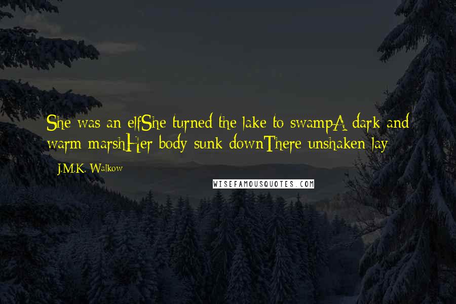 J.M.K. Walkow Quotes: She was an elfShe turned the lake to swampA dark and warm marshHer body sunk downThere unshaken lay