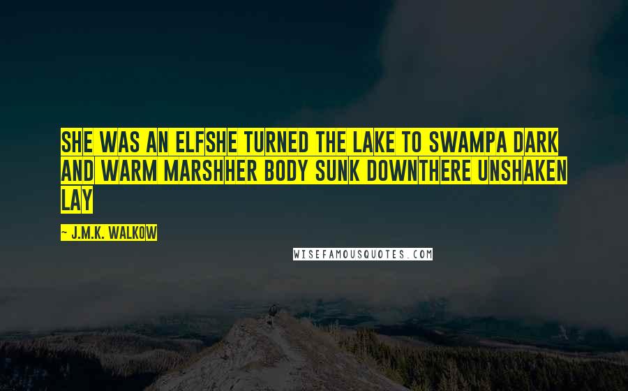 J.M.K. Walkow Quotes: She was an elfShe turned the lake to swampA dark and warm marshHer body sunk downThere unshaken lay